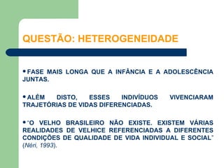QUESTÃO: HETEROGENEIDADE


FASE MAIS LONGA QUE A INFÂNCIA E A ADOLESCÊNCIA
JUNTAS.

ALÉM   DISTO,    ESSES    INDIVÍDUOS   VIVENCIARAM
TRAJETÓRIAS DE VIDAS DIFERENCIADAS.

“O    VELHO BRASILEIRO NÃO EXISTE. EXISTEM VÁRIAS
REALIDADES DE VELHICE REFERENCIADAS A DIFERENTES
CONDIÇÕES DE QUALIDADE DE VIDA INDIVIDUAL E SOCIAL”
(Néri, 1993).
 