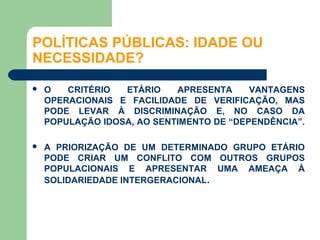 POLÍTICAS PÚBLICAS: IDADE OU
NECESSIDADE?

   O   CRITÉRIO  ETÁRIO    APRESENTA     VANTAGENS
    OPERACIONAIS E FACILIDADE DE VERIFICAÇÃO, MAS
    PODE LEVAR À DISCRIMINAÇÃO E, NO CASO DA
    POPULAÇÃO IDOSA, AO SENTIMENTO DE “DEPENDÊNCIA”.

   A PRIORIZAÇÃO DE UM DETERMINADO GRUPO ETÁRIO
    PODE CRIAR UM CONFLITO COM OUTROS GRUPOS
    POPULACIONAIS E APRESENTAR UMA AMEAÇA À
    SOLIDARIEDADE INTERGERACIONAL.
 