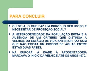 PARA CONCLUIR

   OU SEJA, O QUE FAZ UM INDIVÍDUO SER IDOSO E
    NECESSITAR DE PROTEÇÃO SOCIAL?
   A HETEROGENEIDADE DA POPULAÇÃO IDOSA E A
    AUSÊNCIA DE UM CRITÉRIO QUE DISTINGA A
    VELHICE DO ESTÁGIO DE VIDA ANTERIOR FAZ COM
    QUE NÃO EXISTA UM DIVISOR DE ÁGUAS ENTRE
    ESTAS DUAS FASES.
   NA EUROPA, A IDADE À APOSENTADORIA
    MARCAVA O INÍCIO DA VELHICE ATÉ OS ANOS 1970.
 