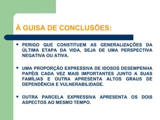 À GUISA DE CONCLUSÕES:

   PERIGO QUE CONSTITUEM AS GENERALIZAÇÕES DA
    ÚLTIMA ETAPA DA VIDA, SEJA DE UMA PERSPECTIVA
    NEGATIVA OU ATIVA.

   UMA PROPORÇÃO EXPRESSIVA DE IDOSOS DESEMPENHA
    PAPÉIS CADA VEZ MAIS IMPORTANTES JUNTO A SUAS
    FAMÍLIAS E OUTRA APRESENTA ALTOS GRAUS DE
    DEPENDÊNCIA E VULNERABILIDADE.

   OUTRA PARCELA EXPRESSIVA APRESENTA OS DOIS
    ASPECTOS AO MESMO TEMPO.
 
