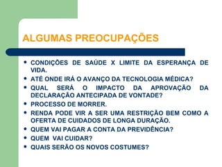 ALGUMAS PREOCUPAÇÕES

   CONDIÇÕES DE SAÚDE X LIMITE DA ESPERANÇA DE
    VIDA.
   ATÉ ONDE IRÁ O AVANÇO DA TECNOLOGIA MÉDICA?
   QUAL SERÁ O IMPACTO DA APROVAÇÃO DA
    DECLARAÇÃO ANTECIPADA DE VONTADE?
   PROCESSO DE MORRER.
   RENDA PODE VIR A SER UMA RESTRIÇÃO BEM COMO A
    OFERTA DE CUIDADOS DE LONGA DURAÇÃO.
   QUEM VAI PAGAR A CONTA DA PREVIDÊNCIA?
   QUEM VAI CUIDAR?
   QUAIS SERÃO OS NOVOS COSTUMES?
 