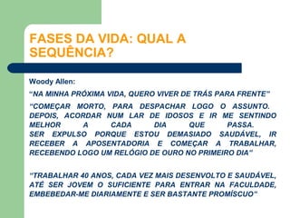 FASES DA VIDA: QUAL A
SEQUÊNCIA?

Woody Allen:
“NA MINHA PRÓXIMA VIDA, QUERO VIVER DE TRÁS PARA FRENTE”
“COMEÇAR MORTO, PARA DESPACHAR LOGO O ASSUNTO.
DEPOIS, ACORDAR NUM LAR DE IDOSOS E IR ME SENTINDO
MELHOR      A    CADA      DIA     QUE      PASSA.
SER EXPULSO PORQUE ESTOU DEMASIADO SAUDÁVEL, IR
RECEBER A APOSENTADORIA E COMEÇAR A TRABALHAR,
RECEBENDO LOGO UM RELÓGIO DE OURO NO PRIMEIRO DIA”


“TRABALHAR 40 ANOS, CADA VEZ MAIS DESENVOLTO E SAUDÁVEL,
ATÉ SER JOVEM O SUFICIENTE PARA ENTRAR NA FACULDADE,
EMBEBEDAR-ME DIARIAMENTE E SER BASTANTE PROMÍSCUO”
 