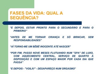 FASES DA VIDA: QUAL A
SEQUÊNCIA?

“E DEPOIS, ESTAR PRONTO PARA O SECUNDÁRIO E PARA O
  PRIMÁRIO”

“ANTES DE ME TORNAR       CRIANÇA   E   SÓ   BRINCAR,   SEM
  RESPONSABILIDADES”

“AÍ TORNO-ME UM BÊBÊ INOCENTE ATÉ NASCER”

“POR FIM, PASSO NOVE MESES FLUTUANDO NUM "SPA" DE LUXO,
  COM AQUECIMENTO CENTRAL, SERVIÇO DE QUARTO À
  DISPOSIÇÃO E COM UM ESPAÇO MAIOR POR CADA DIA QUE
  PASSA”

“E DEPOIS - "VOILÀ!" - DESAPAREÇO NUM ORGASMO”
 