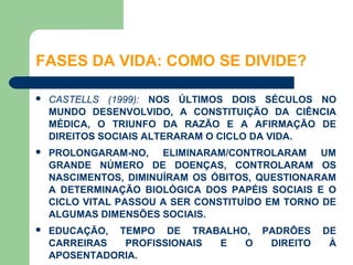 FASES DA VIDA: COMO SE DIVIDE?

   CASTELLS (1999): NOS ÚLTIMOS DOIS SÉCULOS NO
    MUNDO DESENVOLVIDO, A CONSTITUIÇÃO DA CIÊNCIA
    MÉDICA, O TRIUNFO DA RAZÃO E A AFIRMAÇÃO DE
    DIREITOS SOCIAIS ALTERARAM O CICLO DA VIDA.
   PROLONGARAM-NO, ELIMINARAM/CONTROLARAM UM
    GRANDE NÚMERO DE DOENÇAS, CONTROLARAM OS
    NASCIMENTOS, DIMINUÍRAM OS ÓBITOS, QUESTIONARAM
    A DETERMINAÇÃO BIOLÓGICA DOS PAPÉIS SOCIAIS E O
    CICLO VITAL PASSOU A SER CONSTITUÍDO EM TORNO DE
    ALGUMAS DIMENSÕES SOCIAIS.
   EDUCAÇÃO, TEMPO DE TRABALHO, PADRÕES         DE
    CARREIRAS  PROFISSIONAIS E O  DIREITO         À
    APOSENTADORIA.
 