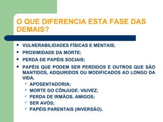 O QUE DIFERENCIA ESTA FASE DAS
DEMAIS?
   VULNERABILIDADES FÍSICAS E MENTAIS;
   PROXIMIDADE DA MORTE;
   PERDA DE PAPÉIS SOCIAIS;
   PAPÉIS QUE PODEM SER PERDIDOS E OUTROS QUE SÃO
    MANTIDOS, ADQUIRIDOS OU MODIFICADOS AO LONGO DA
    VIDA.
      APOSENTADORIA;
      MORTE DO CÔNJUGE: VIUVEZ;
      PERDA DE IRMÃOS, AMIGOS;
      SER AVÓS;
      PAPÉIS PARENTAIS (INVERSÃO).
 