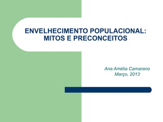 ENVELHECIMENTO POPULACIONAL:
    MITOS E PRECONCEITOS



                  Ana Amélia Camarano
                      Março, 2013
 