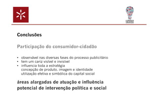 Conclusões 
Participação do consumidor-cidadão 
• observável nas diversas fases do processo publicitário 
• tem um cariz visível e invisível 
• influencia toda a estratégia 
concepção de produto. imagem e identidade 
utilização efetiva e simbólica do capital social 
áreas alargadas de atuação e influência 
potencial de intervenção política e social 
 