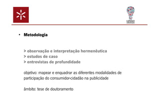 • Metodologia 
> observação e interpretação hermenêutica 
> estudos de caso 
> entrevistas de profundidade 
objetivo: mapear e enquadrar as diferentes modalidades de 
participação do consumidor-cidadão na publicidade 
âmbito: tese de doutoramento 
 