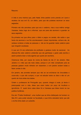 Resumo:



A Inês é uma menina que, pelo Natal, tinha pedido como prenda um i-pod e
recebeu da sua avó Gi, um diário, para que ela pudesse escrever os seus
segredos.

Primeiro ela não percebeu para que era o caderno, mas a sua melhor amiga
Vanessa, tratou logo de a informar, que era para ela escrever e guardar os
seus segredos.

Da primeira vez que olhou para o diário e pegou na caneta, não sabia o que
havia de escrever e se lhe acontecessem coisas importantes, achava ela, de
certeza contaria a todas as pessoas e não as iria guardar neste caderno para
que ninguém soubesse.

A sua avó Gi era enfermeira de profissão e gostava muito de escrever. Ao
oferecer-lhe este caderno pretendia que ela ganhasse o gosto pela escrita e
assim poderia dizer a toda agente que queria ser escritora.

Chama-se Inês, por causa do nome da Santa do dia 21 de Janeiro. Mas
Janeiro é o mês que ela mais odeia, porque é um mês complicado pois as
pessoas gastam muito dinheiro em dezembro, e em janeiro andam todas a
fazer contas á vida.

Em janeiro, ela promete sempre que não se vai encharcar de chocolates e
coca-cola, o que não cumpre, e que vai estudar todos os dias e não só um
quarto de hora antes dos testes.

Ontem a professora de Português que, quando chegou á aula, já devia ir
preocupada com a vida, disse que eram todos um poço de incultura e
ignorância,. E quem teve culpa disso foi a Vanessa que disse morar na rua
publica hortênsia.

Era sim “Publia Hortênsia”, uma mulher que se tinha disfarçado de homem no
Séc.XVI, para poder estudar na faculdade, e que tinha estudado tanto que até
o rei lhe tinha dado um subsídio.
 