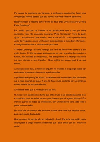 Por causa da ignorância da Vanessa, a professora mandou-lhes fazer uma
composição sobre a pessoa que deu nome à rua onde cada um deles vivia.

Resolveu fazer o trabalho com o nome da Rua onde vive a sua avó Gi “Rua
Preta Constança”.

Foi, então, procurar na internet e na enciclopédia que o seu pai tinha
comprado, mas não encontrou nenhuma “Preta Constança”. Teve de pedir
ajuda …encontrou-se, para o efeito, com a sua avó Gi, t com o presidente da
Junta de Freguesia , que é um homem muito dedicado e muito bem informado..
Conseguiu então obter a resposta que procurava.

A “Preta Constança” era uma rapariga que veio de África como escrava e era
muito bonita. O filho do dono apaixonou-se por ela, prometeu-lhe mundos e
fundos, mas quando ela engravidou, ele desapareceu e a rapariga viu-se na
rua sem dinheiro e sem trabalho.        Uma história um pouco igual à da sua
família.

A criança nasce mas, a mando de alguém, foi roubada e a rapariga acaba por
endoidecer e passa os dias na rua a pedir esmolas.

A professora de português adorou o trabalho e até se comoveu, pois disse que
era o mais original de todos. A avó Gi ficou muito contente por no jornal da
escola se falar da rua onde ela vive.

A Vanessa disse que o Jonas gostava da Inês.

O Jonas é um rapaz da sua turma que entra mudo e sai calado das aulas e só
é convidado para as festas para os pais dizerem que há alguém atinado ! É o
menino querido de todos os professores, tem um telemóvel para cada rede e
gosta muito de selos.

No outro dia, ao almoço, ele entornou a sopa para cima dos sapatos novos,
pois é um pouco descuidado.

Quando saem da escola, vão ao café do Sr. Josué. Ele acha que estão muito
alvoraçadas e chega mesmo a dizer-lhes que deve andar por ali “ mouro na
costa.”
 