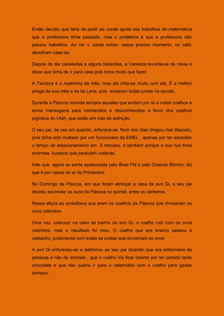 Então decidiu que teria de pedir ao Jonas ajuda nos trabalhos de matemática
que a professora tinha passado, mas o problema é que a professora não
passou trabalhos. Ao ver o Jonas entrar, nesse preciso momento, no café,
decidiram calar-se.

Depois de dar caneladas e alguns beliscões, a Vanessa levanta-se da mesa e
disse que tinha de ir para casa pois tinha muito que fazer.

A Teodora é a madrinha de Inês, mas ela irrita-se muito com ela. É a melhor
amiga da sua mãe e da tia Lena, pois andaram todas juntas na escola.

Durante a Páscoa recorda sempre aqueles que andam por aí a matar coelhos e
envia mensagens para conhecidos e desconhecidos a favor dos coelhos
pigmeus do Utah, que estão em vias de extinção.

O seu pai, de vez em quando, enfurece-se. Num dos dias chegou mal disposto,
pois tinha sido multado por um funcionário da EMEL , apenas por ter excedido
o tempo de estacionamento em 5 minutos, e também porque a sua rua tinha
enormes buracos que pareciam crateras.

Inês que agora se sente apaixonada pelo Brad Pitt e pelo Orlando Blomm, diz
que é por causa do ar da Primavera.

No Domingo de Páscoa, em que foram almoçar a casa da avó Gi, o seu pai
decidiu esconder os ovos da Páscoa no quintal, entre os canteiros.

Nessa altura eu acreditava que eram os coelhos da Páscoa que chocavam os
ovos coloridos.

Uma vez, colocour na casa de banho da avó Gi, o coelho rubi com os ovos
coloridos, mas o resultado foi mau. O coelho que era branco passou a
castanho, juntamente com todas as pratas que envolviam os ovos.

A avó Gi enfureceu-se e telefonou ao seu pai dizendo que era enfermeira de
pessoas e não de animais , que o coelho iria ficar doente por ter comido tanto
chocolate e que não queria ir para o veterinário com o coelho para gastar
dinheiro.
 