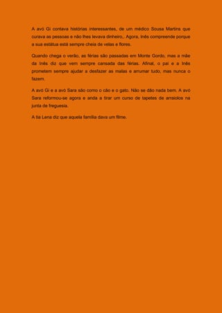 A avó Gi contava histórias interessantes, de um médico Sousa Martins que
curava as pessoas e não lhes levava dinheiro,. Agora, Inês compreende porque
a sua estátua está sempre cheia de velas e flores.

Quando chega o verão, as férias são passadas em Monte Gordo, mas a mãe
da Inês diz que vem sempre cansada das férias. Afinal, o pai e a Inês
prometem sempre ajudar a desfazer as malas e arrumar tudo, mas nunca o
fazem.

A avó Gi e a avó Sara são como o cão e o gato. Não se dão nada bem. A avó
Sara reformou-se agora e anda a tirar um curso de tapetes de arraiolos na
junta de freguesia.

A tia Lena diz que aquela família dava um filme.
 