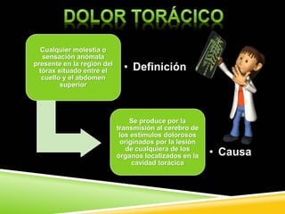 Cualquier molestia o
sensación anómala
presente en la región del
tórax situado entre el
cuello y el abdomen
superior
• Definición
Se produce por la
transmisión al cerebro de
los estímulos dolorosos
originados por la lesión
de cualquiera de los
órganos localizados en la
cavidad torácica
• Causa
 
