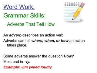 Word Work: Grammar Skills: Adverbs That Tell How An  adverb  describes an action verb. Adverbs can tell  where, when, or how  an action takes place. Some adverbs answer the question  How? Most end in  –ly. Example: Jim yelled loudly. 