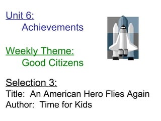 Unit 6: Achievements  Weekly Theme: Good Citizens Selection 3: Title:  An American Hero Flies Again Author:  Time for Kids 