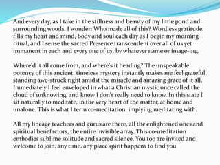 And every day, as I take in the stillness and beauty of my little pond and
surrounding woods, I wonder: Who made all of this? Wordless gratitude
fills my heart and mind, body and soul each day as I begin my morning
ritual, and I sense the sacred Presence transcendent over all of us yet
immanent in each and every one of us, by whatever name or image-ing.
Where'd it all come from, and where's it heading? The unspeakable
potency of this ancient, timeless mystery instantly makes me feel grateful,
standing awe-struck right amidst the miracle and amazing grace of it all.
Immediately I feel enveloped in what a Christian mystic once called the
cloud of unknowing, and know I don't really need to know. In this state I
sit naturally to meditate, in the very heart of the matter, at home and
unalone. This is what I term co-meditation, implying meditating with.
All my lineage teachers and gurus are there, all the enlightened ones and
spiritual benefactors, the entire invisible array. This co-meditation
embodies sublime solitude and sacred silence. You too are invited and
welcome to join, any time, any place spirit happens to find you.
 