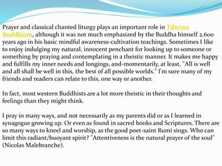 Prayer and classical chanted liturgy plays an important role in Tibetan
Buddhism, although it was not much emphasized by the Buddha himself 2,600
years ago in his basic mindful awareness-cultivation teachings. Sometimes I like
to enjoy indulging my natural, innocent penchant for looking up to someone or
something by praying and contemplating in a theistic manner. It makes me happy
and fulfills my inner needs and longings, and-momentarily, at least, "All is well
and all shall be well in this, the best of all possible worlds." I'm sure many of my
friends and readers can relate to this, one way or another.
In fact, most western Buddhists are a lot more theistic in their thoughts and
feelings than they might think.
I pray in many ways, and not necessarily as my parents did or as I learned in
synagogue growing up. Or even as found in sacred books and Scriptures. There are
so many ways to kneel and worship, as the good poet-saint Rumi sings. Who can
limit this radiant/buoyant spirit? "Attentiveness is the natural prayer of the soul"
(Nicolas Malebranche).
 