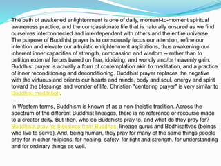 The path of awakened enlightenment is one of daily, moment-to-moment spiritual
awareness practice, and the compassionate life that is naturally ensured as we find
ourselves interconnected and interdependent with others and the entire universe.
The purpose of Buddhist prayer is to consciously focus our attention, refine our
intention and elevate our altruistic enlightenment aspirations, thus awakening our
inherent inner capacities of strength, compassion and wisdom -- rather than to
petition external forces based on fear, idolizing, and worldly and/or heavenly gain.
Buddhist prayer is actually a form of contemplation akin to meditation, and a practice
of inner reconditioning and deconditioning. Buddhist prayer replaces the negative
with the virtuous and orients our hearts and minds, body and soul, energy and spirit
toward the blessings and wonder of life. Christian "centering prayer" is very similar to
Buddhist meditation.
In Western terms, Buddhism is known of as a non-theistic tradition. Across the
spectrum of the different Buddhist lineages, there is no reference or recourse made
to a creator deity. But then, who do Buddhists pray to, and what do they pray for?
Buddhists pray for blessings from Buddhas, lineage gurus and Bodhisattvas (beings
who live to serve). And, being human, they pray for many of the same things people
pray for in other religions: for healing, safety, for light and strength, for understanding
and for ordinary things as well.
 