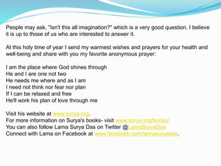 People may ask, "Isn't this all imagination?" which is a very good question. I believe
it is up to those of us who are interested to answer it.
At this holy time of year I send my warmest wishes and prayers for your health and
well-being and share with you my favorite anonymous prayer:
I am the place where God shines through
He and I are one not two
He needs me where and as I am
I need not think nor fear nor plan
If I can be relaxed and free
He'll work his plan of love through me
Visit his website at www.surya.org.
For more information on Surya's books- visit www.surya.org/books/
You can also follow Lama Surya Das on Twitter @LamaSuryaDas
Connect with Lama on Facebook at www.facebook.com/lamasuryadas.
 