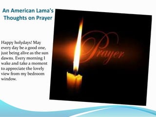 An American Lama's
Thoughts on Prayer
Happy holydays! May
every day be a good one,
just being alive as the sun
dawns. Every morning I
wake and take a moment
to appreciate the lovely
view from my bedroom
window.
 
