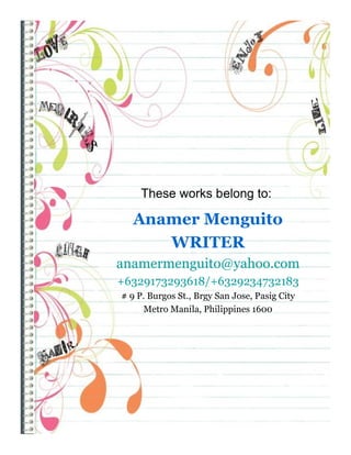 These works belong to:

   Anamer Menguito
      WRITER
anamermenguito@yahoo.com
+6329173293618/+6329234732183
# 9 P. Burgos St., Brgy San Jose, Pasig City
     Metro Manila, Philippines 1600
 