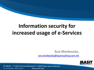 Information security for
           increased usage of e-Services


                                                               Ana Meskovska,
                                           ana.meskovska@tpconsulting.com.mk


8th SEEITA – 7th SEE ICT Forum Meeting & 7th MASIT Open Days Conference
14-15 October 2010, Ohrid            www.seeita.org
 