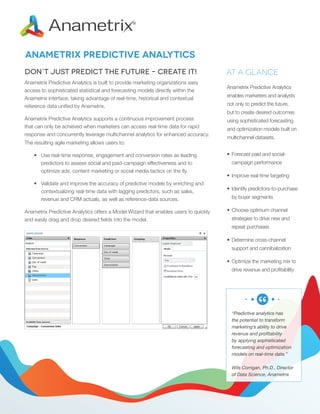 Anametrix Predictive Analytics
Don’t Just Predict the Future – Create It!
Anametrix Predictive Analytics is built to provide marketing organizations easy
access to sophisticated statistical and forecasting models directly within the
Anametrix interface, taking advantage of real-time, historical and contextual
reference data unified by Anametrix.

At a Glance
Anametrix Predictive Analytics
enables marketers and analysts
not only to predict the future,
but to create desired outcomes

Anametrix Predictive Analytics supports a continuous improvement process
that can only be achieved when marketers can access real-time data for rapid
response and concurrently leverage multichannel analytics for enhanced accuracy.
The resulting agile marketing allows users to:
•	 Use real-time response, engagement and conversion rates as leading
predictors to assess social and paid-campaign effectiveness and to
optimize ads, content marketing or social media tactics on the fly.
•	 Validate and improve the accuracy of predictive models by enriching and
contextualizing real-time data with lagging predictors, such as sales,
revenue and CRM actuals, as well as reference-data sources.
Anametrix Predictive Analytics offers a Model Wizard that enables users to quickly
and easily drag and drop desired fields into the model.

using sophisticated forecasting
and optimization models built on
multichannel datasets.
•	 Forecast paid and socialcampaign performance
•	 Improve real-time targeting
•	 Identify predictors-to-purchase
by buyer segments
•	 Choose optimum channel
strategies to drive new and
repeat purchases
•	 Determine cross-channel
support and cannibalization
•	 Optimize the marketing mix to
drive revenue and profitability

“Predictive analytics has
the potential to transform
marketing’s ability to drive
revenue and profitability
by applying sophisticated
forecasting and optimization
models on real-time data.”
Wils Corrigan, Ph.D., Director
of Data Science, Anametrix

 