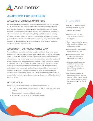Anametrix for retailers
Analytics for Retail Marketers
Big data generated by advertising, email, social media, SEM, call centers, point
of sale, social media and the many other consumer engagement touchpoints
pose massive challenges for retail marketers. Unfortunately, most of this data
resides in silos, rendering multichannel analytics nearly impossible. Reporting is
often cumbersome and time-consuming, taking weeks to complete, resulting
in insights too old to implement, too late to impact ROI. Anametrix for Retailers
gives marketers a holistic view of the entire customer journey with a retail analytics
solution that gives instant performance feedback and the power of predictive
analytics required to improve results.

A Solution for Multichannel Data
The cloud-based Anametrix marketing analytics solution is designed to enable
retailers to connect and analyze multichannel data in real time and act on findings
on the fly. Anametrix presents a holistic view of paid, owned and earned media
effectiveness to improve campaign results, lower customer acquisition costs and
expand lifetime value. The platform allows marketers to perform ad hoc analysis
of consumer search and engagement patterns, demographics, and social and
campaign activity, and correlate consumer response with store performance
and corporate financial data. In addition to presenting real-­ime, cross-­ hannel
t
c
analytics dashboards and historical reporting, Anametrix delivers predictive
analytics for easy forecasting. Armed with a deep understanding of the levers of
change today, marketers can reallocate their marketing mix to achieve the desired
results tomorrow.

How It Works
Retail marketing teams benefit with capabilities enabling them to:
•	 Collect all of the data from any online and offline source in a single unified
platform
•	 Slice and dice the combined data in real time
•	 Access reports and dashboard anytime/anywhere

At a Glance
Anametrix for Retailers delivers
broad capabilities to improve
marketing effectiveness:
•	Connect and analyze
data from all customer
touchpoints
•	Easily access insights across
all channels of paid, earned
and owned media
•	Analyze and predict weekly
revenue versus goals
•	Import/export data with
a native, bi-directional
Microsoft Excel add-in
•	Evaluate social media and
multichannel marketing
campaign effectiveness
in real time and adjust to
increase ROI
•	Leverage sophisticated
predictive analytics models
directly in user interface and
with connections to statistics
frameworks such as R and
SPSS

 