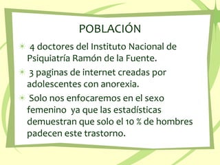 POBLACIÓN 4 doctores del Instituto Nacional de Psiquiatría Ramón de la Fuente. 3 paginas de internet creadas por adolescentes con anorexia.  Solo nos enfocaremos en el sexo femenino  ya que las estadísticas demuestran que solo el 10 % de hombres padecen este trastorno. 