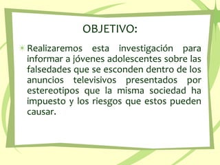 OBJETIVO:Realizaremos esta investigación para informar a jóvenes adolescentes sobre las falsedades que se esconden dentro de los anuncios televisivos presentados por estereotipos que la misma sociedad ha impuesto y los riesgos que estos pueden causar.