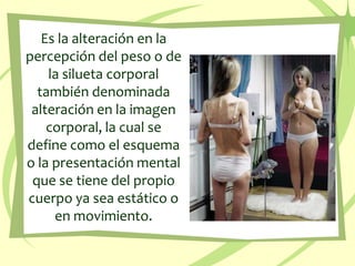 Es la alteración en la percepción del peso o de la silueta corporal también denominada alteración en la imagen corporal, la cual se define como el esquema o la presentación mental que se tiene del propio cuerpo ya sea estático o en movimiento.