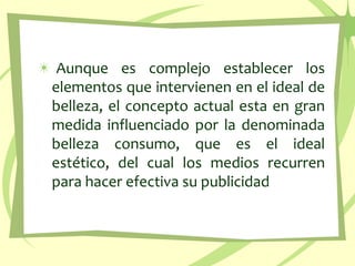 Aunque es complejo establecer los elementos que intervienen en el ideal de belleza, el concepto actual esta en gran medida influenciado por la denominada belleza consumo, que es el ideal estético, del cual los medios recurren para hacer efectiva su publicidad 