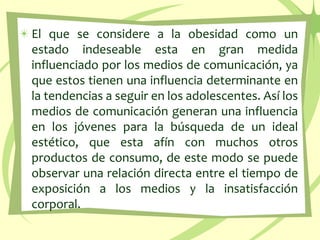 El que se considere a la obesidad como un estado indeseable esta en gran medida influenciado por los medios de comunicación, ya que estos tienen una influencia determinante en la tendencias a seguir en los adolescentes. Así los medios de comunicación generan una influencia en los jóvenes para la búsqueda de un ideal estético, que esta afín con muchos otros productos de consumo, de este modo se puede observar una relación directa entre el tiempo de exposición a los medios y la insatisfacción corporal.