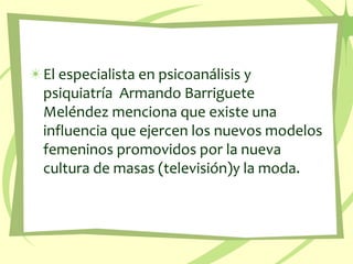 El especialista en psicoanálisis y psiquiatría  Armando Barriguete Meléndez menciona que existe una influencia que ejercen los nuevos modelos femeninos promovidos por la nueva cultura de masas (televisión)y la moda.