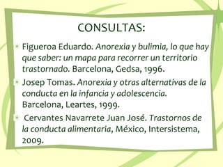 CONSULTAS:Figueroa Eduardo. Anorexia y bulimia, lo que hay que saber: un mapa para recorrer un territorio trastornado. Barcelona, Gedsa, 1996.Josep Tomas. Anorexia y otras alternativas de la conducta en la infancia y adolescencia. Barcelona, Leartes, 1999. Cervantes Navarrete Juan José. Trastornos de la conducta alimentaria, México, Intersistema,   2009. 