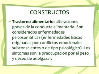 CONSTRUCTOS Trastorno alimentario: alteraciones graves de la conducta alimentaria. Son considerados enfermedades psicosomáticas (enfermedades físicas originadas por conflictos emocionales subconscientes o de tipo psicológico). Los síntomas son la preocupación por el peso y deseo de adelgazar. 