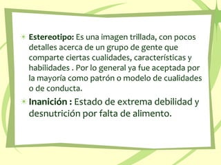 Estereotipo: Es una imagen trillada, con pocos detalles acerca de un grupo de gente que comparte ciertas cualidades, características y habilidades . Por lo general ya fue aceptada por la mayoría como patrón o modelo de cualidades o de conducta. Inanición : Estado de extrema debilidad y desnutrición por falta de alimento. 