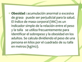 Obesidad :acumulación anormal o excesiva de grasa   puede ser perjudicial para la salud. El índice de masa corporal (IMC) es un indicador simple de la relación entre el peso y la talla   se utiliza frecuentemente para identificar el sobrepeso y la obesidad en los adultos. Se calcula dividiendo el peso de una persona en kilos por el cuadrado de su talla en metros (kg/m2).