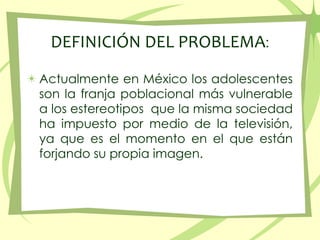 DEFINICIÓN DEL PROBLEMA:Actualmente en México los adolescentes son la franjapoblacionalmás vulnerable a los estereotiposque la mismasociedad ha impuestopormedio de la televisión, yaquees el momento en el queestánforjandosupropiaimagen.
