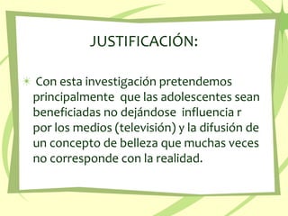 JUSTIFICACIÓN:Con esta investigación pretendemos principalmente  que las adolescentes sean  beneficiadas no dejándose  influencia r  por los medios (televisión) y la difusión de un concepto de belleza que muchas veces no corresponde con la realidad. 