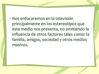 Nos enfocaremos en la televisión principalmente en los estereotiposqueeste medio nospresenta, no omitiendo la influencia de otrosfactores tales como: la familia, amigos, sociedad y otrosmediosmasivos. 