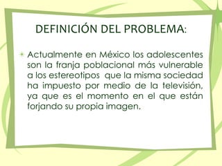 DEFINICIÓN DEL PROBLEMA:<br />Actualmente en México los adolescentes son la franjapoblacionalmás vulnerable a los estereot...