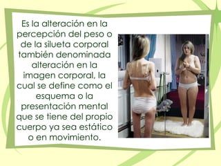 Es la alteración en la percepción del peso o de la silueta corporal también denominada alteración en la imagen corporal, la cual se define como el esquema o la presentación mental que se tiene del propio cuerpo ya sea estático o en movimiento.