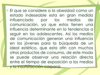 El que se considere a la obesidad como un estado indeseable esta en gran medida influenciado por los medios de comunicación, ya que estos tienen una influencia determinante en la tendencias a seguir en los adolescentes. Así los medios de comunicación generan una influencia en los jóvenes para la búsqueda de un ideal estético, que esta afín con muchos otros productos de consumo, de este modo se puede observar una relación directa entre el tiempo de exposición a los medios y la insatisfacción corporal.