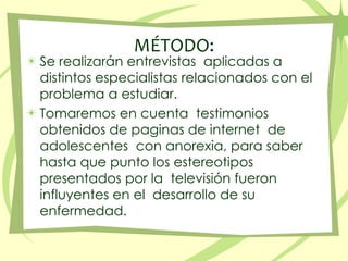 MÉTODO:Se realizarán entrevistas  aplicadas a distintos especialistas relacionados con el problema a estudiar.Tomaremos en cuenta  testimonios obtenidos de paginas de internet  de adolescentes  con anorexia, para saber hasta que punto los estereotipos presentados por la  televisión fueron influyentes en el  desarrollo de su enfermedad. 