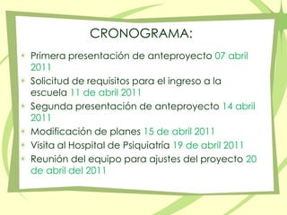 CRONOGRAMA:Primera presentación de anteproyecto 07 abril 2011Solicitud de requisitos para el ingreso a la escuela 11 de abril 2011Segunda presentación de anteproyecto 14 abril 2011Modificación de planes 15 de abril 2011Visita al Hospital de Psiquiatría 19 de abril 2011Reunión del equipo para ajustes del proyecto 20 de abril del 2011