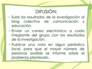 DIFUSIÓN: Subir los resultados de la investigación al blog colectivo de comunicación y educación.Enviar un correo electrónico a cada integrante del grupo con los resultados de la investigación.Publicar una nota en algun periódico local, para que el mayor número de personas posible se informe sobre el problema planteado.