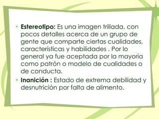 Estereotipo: Es una imagen trillada, con pocos detalles acerca de un grupo de gente que comparte ciertas cualidades, características y habilidades . Por lo general ya fue aceptada por la mayoría como patrón o modelo de cualidades o de conducta. Inanición : Estado de extrema debilidad y desnutrición por falta de alimento. 