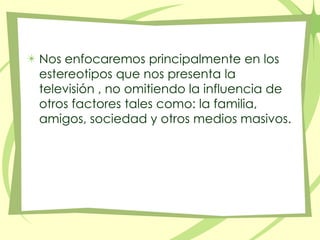 Nos enfocaremos principalmente en los estereotipos que nos presenta la televisión , no omitiendo la influencia de otros factores tales como: la familia, amigos, sociedad y otros medios masivos. 
