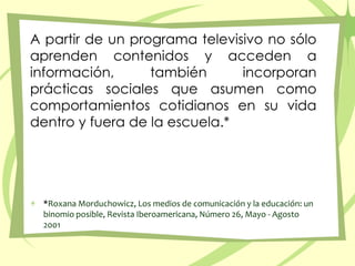 A partir de un programa televisivo no sólo aprenden contenidos y acceden a información, también incorporan prácticas sociales que asumen como comportamientos cotidianos en su vida dentro y fuera de la escuela.**Roxana Morduchowicz, Los medios de comunicación y la educación: un binomio posible, Revista Iberoamericana, Número 26, Mayo - Agosto 2001 